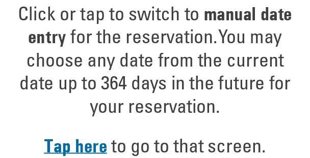 Click or tap to switch to manual date entry for the reservation. You may choose any date from the current date up to ...