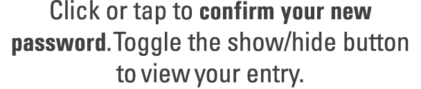 Click or tap to confirm your new password. Toggle the show/hide button to view your entry. 